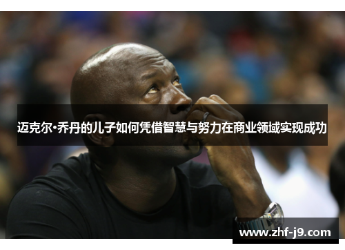 迈克尔·乔丹的儿子如何凭借智慧与努力在商业领域实现成功 迈克尔·乔丹的儿子如何凭借智慧与努力在商业领域实现成功