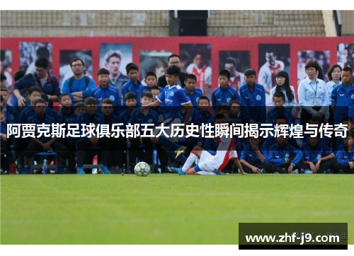 阿贾克斯足球俱乐部五大历史性瞬间揭示辉煌与传奇 阿贾克斯足球俱乐部五大历史性瞬间揭示辉煌与传奇