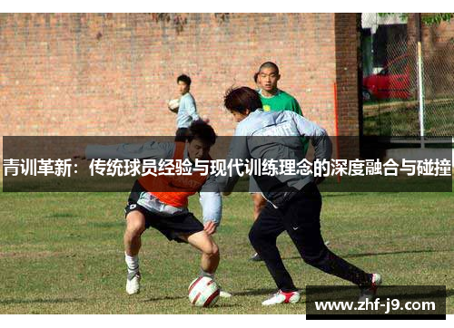 青训革新:传统球员经验与现代训练理念的深度融合与碰撞 青训革新:传统球员经验与现代训练理念的深度融合与碰撞