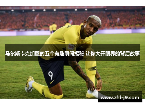马尔斯卡克加盟的五个有趣瞬间揭秘 让你大开眼界的背后故事 马尔斯卡克加盟的五个有趣瞬间揭秘 让你大开眼界的背后故事