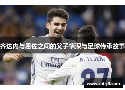 齐达内与恩佐之间的父子情深与足球传承故事 齐达内与恩佐之间的父子情深与足球传承故事