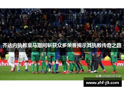齐达内执教皇马期间斩获众多荣誉揭示其执教传奇之路 齐达内执教皇马期间斩获众多荣誉揭示其执教传奇之路
