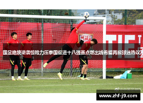 国足绝境逆袭惊险力压泰国挺进十八强赛点燃出线希望再掀球迷热议