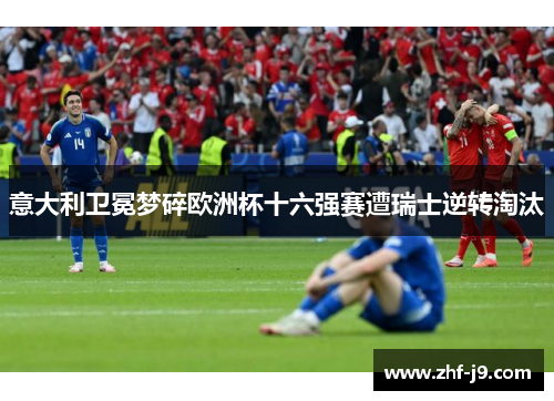 意大利卫冕梦碎欧洲杯十六强赛遭瑞士逆转淘汰