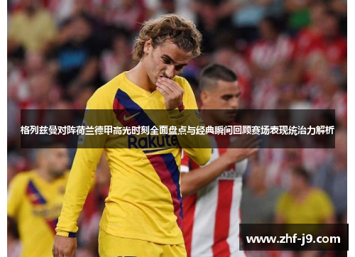 格列兹曼对阵荷兰德甲高光时刻全面盘点与经典瞬间回顾赛场表现统治力解析