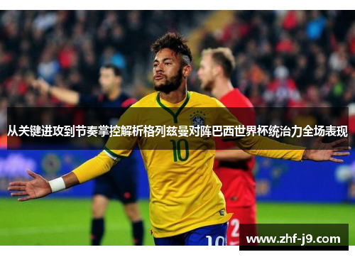 从关键进攻到节奏掌控解析格列兹曼对阵巴西世界杯统治力全场表现