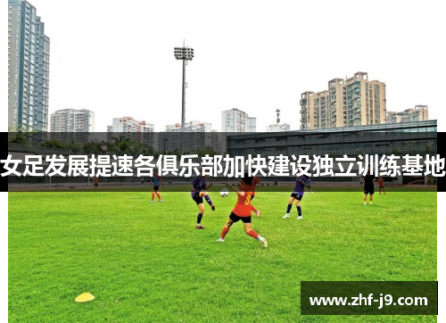 女足发展提速各俱乐部加快建设独立训练基地